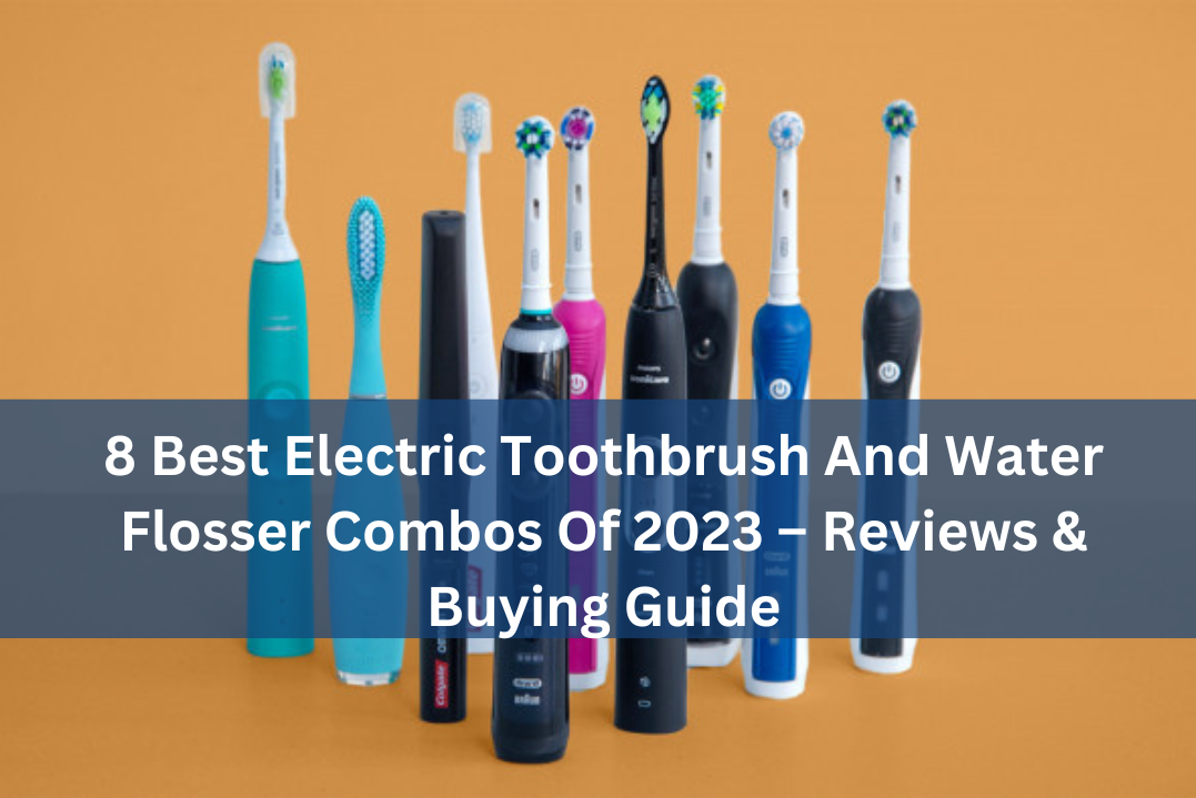 8 Best Electric Toothbrush And Water Flosser Combos Of 2023 – Reviews & Buying Guide